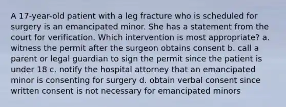 A 17-year-old patient with a leg fracture who is scheduled for surgery is an emancipated minor. She has a statement from the court for verification. Which intervention is most appropriate? a. witness the permit after the surgeon obtains consent b. call a parent or legal guardian to sign the permit since the patient is under 18 c. notify the hospital attorney that an emancipated minor is consenting for surgery d. obtain verbal consent since written consent is not necessary for emancipated minors