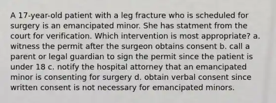 A 17-year-old patient with a leg fracture who is scheduled for surgery is an emancipated minor. She has statment from the court for verification. Which intervention is most appropriate? a. witness the permit after the surgeon obtains consent b. call a parent or legal guardian to sign the permit since the patient is under 18 c. notify the hospital attorney that an emancipated minor is consenting for surgery d. obtain verbal consent since written consent is not necessary for emancipated minors.