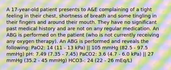 A 17-year-old patient presents to A&E complaining of a tight feeling in their chest, shortness of breath and some tingling in their fingers and around their mouth. They have no significant past medical history and are not on any regular medication. An ABG is performed on the patient (who is not currently receiving any oxygen therapy). An ABG is performed and reveals the following: PaO2: 14 (11 - 13 kPa) || 105 mmHg (82.5 - 97.5 mmHg) pH: 7.49 (7.35 - 7.45) PaCO2: 3.6 (4.7 - 6.0 kPa) || 27 mmHg (35.2 - 45 mmHg) HCO3-: 24 (22 - 26 mEq/L)