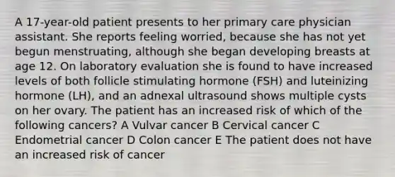 A 17-year-old patient presents to her primary care physician assistant. She reports feeling worried, because she has not yet begun menstruating, although she began developing breasts at age 12. On laboratory evaluation she is found to have increased levels of both follicle stimulating hormone (FSH) and luteinizing hormone (LH), and an adnexal ultrasound shows multiple cysts on her ovary. The patient has an increased risk of which of the following cancers? A Vulvar cancer B Cervical cancer C Endometrial cancer D Colon cancer E The patient does not have an increased risk of cancer