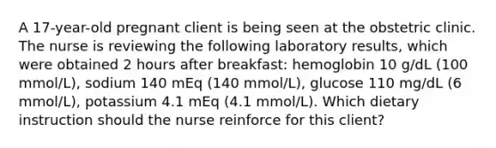 A 17-year-old pregnant client is being seen at the obstetric clinic. The nurse is reviewing the following laboratory results, which were obtained 2 hours after breakfast: hemoglobin 10 g/dL (100 mmol/L), sodium 140 mEq (140 mmol/L), glucose 110 mg/dL (6 mmol/L), potassium 4.1 mEq (4.1 mmol/L). Which dietary instruction should the nurse reinforce for this client?