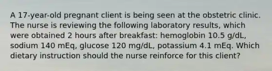 A 17-year-old pregnant client is being seen at the obstetric clinic. The nurse is reviewing the following laboratory results, which were obtained 2 hours after breakfast: hemoglobin 10.5 g/dL, sodium 140 mEq, glucose 120 mg/dL, potassium 4.1 mEq. Which dietary instruction should the nurse reinforce for this client?