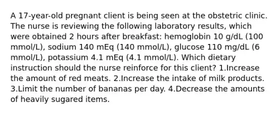 A 17-year-old pregnant client is being seen at the obstetric clinic. The nurse is reviewing the following laboratory results, which were obtained 2 hours after breakfast: hemoglobin 10 g/dL (100 mmol/L), sodium 140 mEq (140 mmol/L), glucose 110 mg/dL (6 mmol/L), potassium 4.1 mEq (4.1 mmol/L). Which dietary instruction should the nurse reinforce for this client? 1.Increase the amount of red meats. 2.Increase the intake of milk products. 3.Limit the number of bananas per day. 4.Decrease the amounts of heavily sugared items.