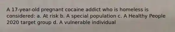 A 17-year-old pregnant cocaine addict who is homeless is considered: a. At risk b. A special population c. A Healthy People 2020 target group d. A vulnerable individual