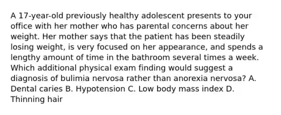 A 17-year-old previously healthy adolescent presents to your office with her mother who has parental concerns about her weight. Her mother says that the patient has been steadily losing weight, is very focused on her appearance, and spends a lengthy amount of time in the bathroom several times a week. Which additional physical exam finding would suggest a diagnosis of bulimia nervosa rather than anorexia nervosa? A. Dental caries B. Hypotension C. Low body mass index D. Thinning hair