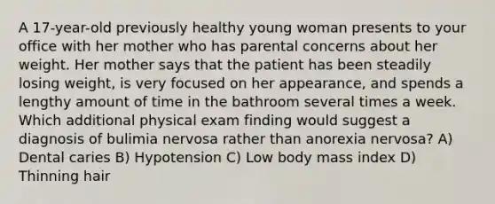 A 17-year-old previously healthy young woman presents to your office with her mother who has parental concerns about her weight. Her mother says that the patient has been steadily losing weight, is very focused on her appearance, and spends a lengthy amount of time in the bathroom several times a week. Which additional physical exam finding would suggest a diagnosis of bulimia nervosa rather than anorexia nervosa? A) Dental caries B) Hypotension C) Low body mass index D) Thinning hair