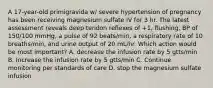 A 17-year-old primigravida w/ severe hypertension of pregnancy has been receiving magnesium sulfate IV for 3 hr. The latest assessment reveals deep tendon reflexes of +1, flushing, BP of 150/100 mmHg, a pulse of 92 beats/min, a respiratory rate of 10 breaths/min, and urine output of 20 mL/hr. Which action would be most important? A. decrease the infusion rate by 5 gtts/min B. Increase the infusion rate by 5 gtts/min C. Continue monitoring per standards of care D. stop the magnesium sulfate infusion