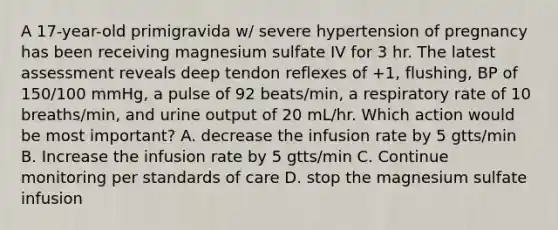 A 17-year-old primigravida w/ severe hypertension of pregnancy has been receiving magnesium sulfate IV for 3 hr. The latest assessment reveals deep tendon reflexes of +1, flushing, BP of 150/100 mmHg, a pulse of 92 beats/min, a respiratory rate of 10 breaths/min, and urine output of 20 mL/hr. Which action would be most important? A. decrease the infusion rate by 5 gtts/min B. Increase the infusion rate by 5 gtts/min C. Continue monitoring per standards of care D. stop the magnesium sulfate infusion