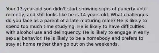 Your 17-year-old son didn't start showing signs of puberty until recently, and still looks like he is 14 years old. What challenges do you face as a parent of a late-maturing male? He is likely to spend too much time studying. He is likely to have difficulties with alcohol use and delinquency. He is likely to engage in early sexual behavior. He is likely to be a homebody and prefers to stay at home rather than go out on the weekends.