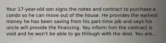 Your 17-year-old son signs the notes and contract to purchase a condo so he can move out of the house. He provides the earnest money he has been saving from his part-time job and says his uncle will provide the financing. You inform him the contract is void and he won't be able to go through with the deal. You are...