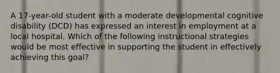 A 17-year-old student with a moderate developmental cognitive disability (DCD) has expressed an interest in employment at a local hospital. Which of the following instructional strategies would be most effective in supporting the student in effectively achieving this goal?