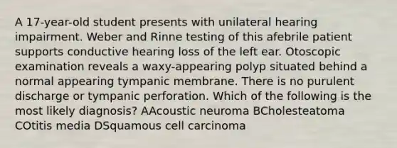 A 17-year-old student presents with unilateral hearing impairment. Weber and Rinne testing of this afebrile patient supports conductive hearing loss of the left ear. Otoscopic examination reveals a waxy-appearing polyp situated behind a normal appearing tympanic membrane. There is no purulent discharge or tympanic perforation. Which of the following is the most likely diagnosis? AAcoustic neuroma BCholesteatoma COtitis media DSquamous cell carcinoma