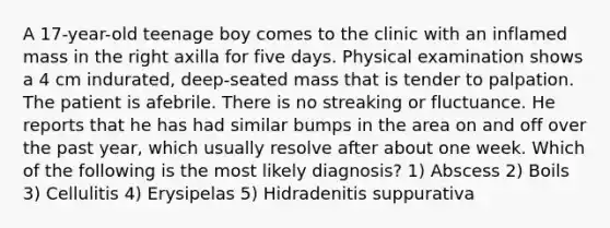 A 17-year-old teenage boy comes to the clinic with an inflamed mass in the right axilla for five days. Physical examination shows a 4 cm indurated, deep-seated mass that is tender to palpation. The patient is afebrile. There is no streaking or fluctuance. He reports that he has had similar bumps in the area on and off over the past year, which usually resolve after about one week. Which of the following is the most likely diagnosis? 1) Abscess 2) Boils 3) Cellulitis 4) Erysipelas 5) Hidradenitis suppurativa