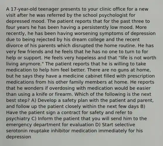 A 17-year-old teenager presents to your clinic office for a new visit after he was referred by the school psychologist for depressed mood. The patient reports that for the past three to four years he has been having a persistently low mood. More recently, he has been having worsening symptoms of depression due to being rejected by his dream college and the recent divorce of his parents which disrupted the home routine. He has very few friends and he feels that he has no one to turn to for help or support. He feels very hopeless and that "life is not worth living anymore." The patient reports that he is willing to take medication to help him feel better. There are no guns at home, but he says they have a medicine cabinet filled with prescription medications from his other family members at home. He reports that he wonders if overdosing with medication would be easier than using a knife or firearm. Which of the following is the next best step? A) Develop a safety plan with the patient and parent, and follow up the patient closely within the next few days B) Have the patient sign a contract for safety and refer to psychiatry C) Inform the patient that you will send him to the emergency department for evaluation D) Start selective serotonin reuptake inhibitor medication immediately for his depression