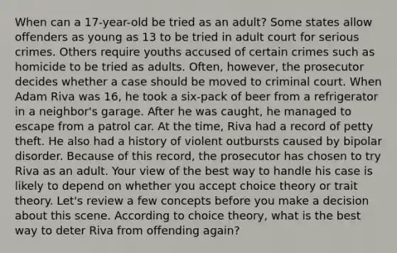 When can a 17-year-old be tried as an adult? Some states allow offenders as young as 13 to be tried in adult court for serious crimes. Others require youths accused of certain crimes such as homicide to be tried as adults. Often, however, the prosecutor decides whether a case should be moved to criminal court. When Adam Riva was 16, he took a six-pack of beer from a refrigerator in a neighbor's garage. After he was caught, he managed to escape from a patrol car. At the time, Riva had a record of petty theft. He also had a history of violent outbursts caused by bipolar disorder. Because of this record, the prosecutor has chosen to try Riva as an adult. Your view of the best way to handle his case is likely to depend on whether you accept choice theory or trait theory. Let's review a few concepts before you make a decision about this scene. According to choice theory, what is the best way to deter Riva from offending again?