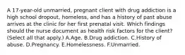 A 17-year-old unmarried, pregnant client with drug addiction is a high school dropout, homeless, and has a history of past abuse arrives at the clinic for her first prenatal visit. Which findings should the nurse document as health risk factors for the client? (Select all that apply.) A.Age. B.Drug addiction. C.History of abuse. D.Pregnancy. E.Homelessness. F.Unmarried.