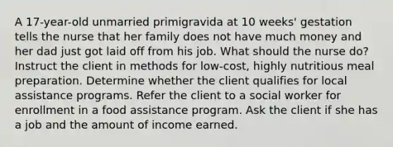 A 17-year-old unmarried primigravida at 10 weeks' gestation tells the nurse that her family does not have much money and her dad just got laid off from his job. What should the nurse do? Instruct the client in methods for low-cost, highly nutritious meal preparation. Determine whether the client qualifies for local assistance programs. Refer the client to a social worker for enrollment in a food assistance program. Ask the client if she has a job and the amount of income earned.