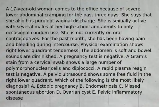 A 17-year-old woman comes to the office because of severe, lower abdominal cramping for the past three days. She says that she also has purulent vaginal discharge. She is sexually active with several males at her high school and admits to only occasional condom use. She is not currently on oral contraceptives. For the past month, she has been having pain and bleeding during intercourse. Physical examination shows right lower quadrant tenderness. The abdomen is soft and bowel sounds are diminished. A pregnancy test is negative. A Gram's stain from a cervical swab shows a large number of polymorphonuclear cells and diplococci. A rapid plasma reagin test is negative. A pelvic ultrasound shows some free fluid in the right lower quadrant. Which of the following is the most likely diagnosis? A. Ectopic pregnancy B. Endometriosis C. Missed spontaneous abortion D. Ovarian cyst E. Pelvic inflammatory disease