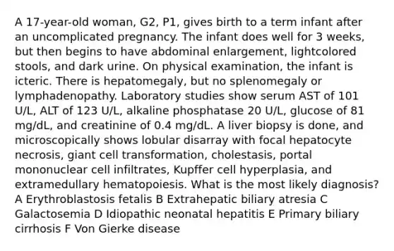 A 17-year-old woman, G2, P1, gives birth to a term infant after an uncomplicated pregnancy. The infant does well for 3 weeks, but then begins to have abdominal enlargement, lightcolored stools, and dark urine. On physical examination, the infant is icteric. There is hepatomegaly, but no splenomegaly or lymphadenopathy. Laboratory studies show serum AST of 101 U/L, ALT of 123 U/L, alkaline phosphatase 20 U/L, glucose of 81 mg/dL, and creatinine of 0.4 mg/dL. A liver biopsy is done, and microscopically shows lobular disarray with focal hepatocyte necrosis, giant cell transformation, cholestasis, portal mononuclear cell infiltrates, Kupffer cell hyperplasia, and extramedullary hematopoiesis. What is the most likely diagnosis? A Erythroblastosis fetalis B Extrahepatic biliary atresia C Galactosemia D Idiopathic neonatal hepatitis E Primary biliary cirrhosis F Von Gierke disease