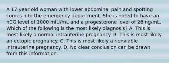 A 17-year-old woman with lower abdominal pain and spotting comes into the emergency department. She is noted to have an hCG level of 1000 mIU/mL and a progesterone level of 26 ng/mL. Which of the following is the most likely diagnosis? A. This is most likely a normal intrauterine pregnancy. B. This is most likely an ectopic pregnancy. C. This is most likely a nonviable intrauterine pregnancy. D. No clear conclusion can be drawn from this information.