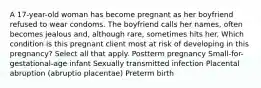 A 17-year-old woman has become pregnant as her boyfriend refused to wear condoms. The boyfriend calls her names, often becomes jealous and, although rare, sometimes hits her. Which condition is this pregnant client most at risk of developing in this pregnancy? Select all that apply. Postterm pregnancy Small-for-gestational-age infant Sexually transmitted infection Placental abruption (abruptio placentae) Preterm birth