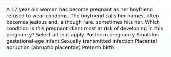 A 17-year-old woman has become pregnant as her boyfriend refused to wear condoms. The boyfriend calls her names, often becomes jealous and, although rare, sometimes hits her. Which condition is this pregnant client most at risk of developing in this pregnancy? Select all that apply. Postterm pregnancy Small-for-gestational-age infant Sexually transmitted infection Placental abruption (abruptio placentae) Preterm birth