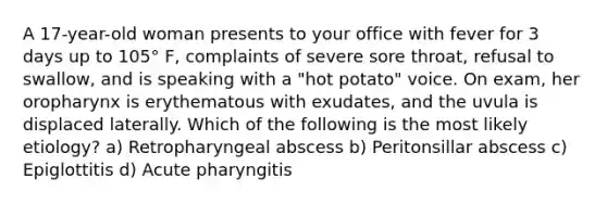 A 17-year-old woman presents to your office with fever for 3 days up to 105° F, complaints of severe sore throat, refusal to swallow, and is speaking with a "hot potato" voice. On exam, her oropharynx is erythematous with exudates, and the uvula is displaced laterally. Which of the following is the most likely etiology? a) Retropharyngeal abscess b) Peritonsillar abscess c) Epiglottitis d) Acute pharyngitis