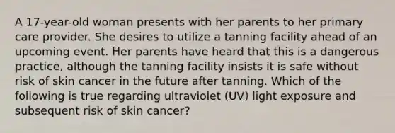 A 17-year-old woman presents with her parents to her primary care provider. She desires to utilize a tanning facility ahead of an upcoming event. Her parents have heard that this is a dangerous practice, although the tanning facility insists it is safe without risk of skin cancer in the future after tanning. Which of the following is true regarding ultraviolet (UV) light exposure and subsequent risk of skin cancer?