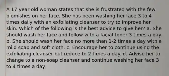 A 17-year-old woman states that she is frustrated with the few blemishes on her face. She has been washing her face 3 to 4 times daily with an exfoliating cleanser to try to improve her skin. Which of the following is the best advice to give her? a. She should wash her face and follow with a facial toner 3 times a day. b. She should wash her face no more than 1-2 times a day with a mild soap and soft cloth. c. Encourage her to continue using the exfoliating cleanser but reduce to 2 times a day. d. Advise her to change to a non-soap cleanser and continue washing her face 3 to 4 times a day.