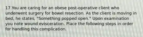 17.You are caring for an obese post-operative client who underwent surgery for bowel resection. As the client is moving in bed, he states, "Something popped open." Upon examination you note wound evisceration. Place the following steps in order for handling this complication.