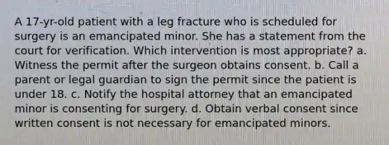 A 17-yr-old patient with a leg fracture who is scheduled for surgery is an emancipated minor. She has a statement from the court for verification. Which intervention is most appropriate? a. Witness the permit after the surgeon obtains consent. b. Call a parent or legal guardian to sign the permit since the patient is under 18. c. Notify the hospital attorney that an emancipated minor is consenting for surgery. d. Obtain verbal consent since written consent is not necessary for emancipated minors.