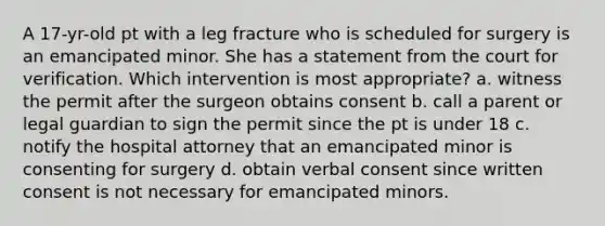 A 17-yr-old pt with a leg fracture who is scheduled for surgery is an emancipated minor. She has a statement from the court for verification. Which intervention is most appropriate? a. witness the permit after the surgeon obtains consent b. call a parent or legal guardian to sign the permit since the pt is under 18 c. notify the hospital attorney that an emancipated minor is consenting for surgery d. obtain verbal consent since written consent is not necessary for emancipated minors.