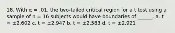 18. With α = .01, the two-tailed critical region for a t test using a sample of n = 16 subjects would have boundaries of ______. a. t = ±2.602 c. t = ±2.947 b. t = ±2.583 d. t = ±2.921