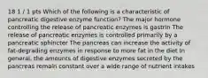 18 1 / 1 pts Which of the following is a characteristic of pancreatic digestive enzyme function? The major hormone controlling the release of pancreatic enzymes is gastrin The release of pancreatic enzymes is controlled primarily by a pancreatic sphincter The pancreas can increase the activity of fat-degrading enzymes in response to more fat in the diet In general, the amounts of digestive enzymes secreted by the pancreas remain constant over a wide range of nutrient intakes