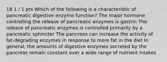 18 1 / 1 pts Which of the following is a characteristic of pancreatic digestive enzyme function? The major hormone controlling the release of pancreatic enzymes is gastrin The release of pancreatic enzymes is controlled primarily by a pancreatic sphincter The pancreas can increase the activity of fat-degrading enzymes in response to more fat in the diet In general, the amounts of digestive enzymes secreted by the pancreas remain constant over a wide range of nutrient intakes