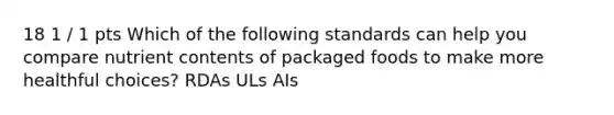 18 1 / 1 pts Which of the following standards can help you compare nutrient contents of packaged foods to make more healthful choices? RDAs ULs AIs