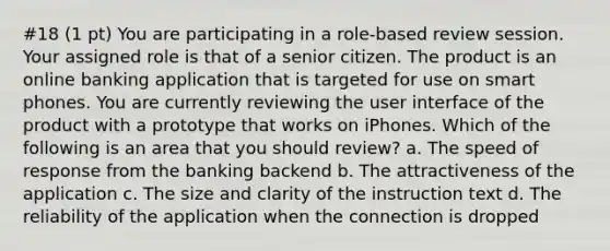 #18 (1 pt) You are participating in a role-based review session. Your assigned role is that of a senior citizen. The product is an online banking application that is targeted for use on smart phones. You are currently reviewing the user interface of the product with a prototype that works on iPhones. Which of the following is an area that you should review? a. The speed of response from the banking backend b. The attractiveness of the application c. The size and clarity of the instruction text d. The reliability of the application when the connection is dropped