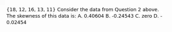 (18, 12, 16, 13, 11) Consider the data from Question 2 above. The skewness of this data is: A. 0.40604 B. ‐0.24543 C. zero D. ‐0.02454