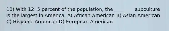 18) With 12. 5 percent of the population, the ________ subculture is the largest in America. A) African-American B) Asian-American C) Hispanic American D) European American