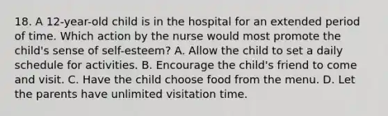 18. A 12-year-old child is in the hospital for an extended period of time. Which action by the nurse would most promote the child's sense of self-esteem? A. Allow the child to set a daily schedule for activities. B. Encourage the child's friend to come and visit. C. Have the child choose food from the menu. D. Let the parents have unlimited visitation time.