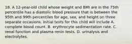 18. A 12-year-old child whose weight and BMI are in the 75th percentile has a diastolic blood pressure that is between the 95th and 99th percentiles for age, sex, and height on three separate occasions. Initial tests for this child will include A. complete blood count. B. erythrocyte sedimentation rate. C. renal function and plasma renin tests. D. urinalysis and electrolytes.