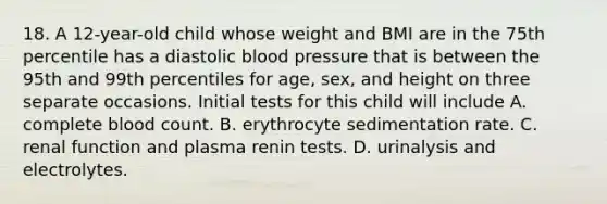 18. A 12-year-old child whose weight and BMI are in the 75th percentile has a diastolic blood pressure that is between the 95th and 99th percentiles for age, sex, and height on three separate occasions. Initial tests for this child will include A. complete blood count. B. erythrocyte sedimentation rate. C. renal function and plasma renin tests. D. urinalysis and electrolytes.