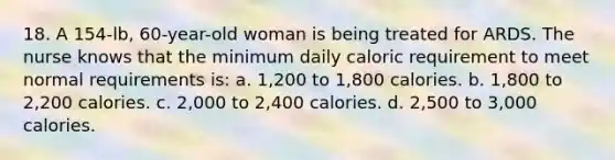 18. A 154-lb, 60-year-old woman is being treated for ARDS. The nurse knows that the minimum daily caloric requirement to meet normal requirements is: a. 1,200 to 1,800 calories. b. 1,800 to 2,200 calories. c. 2,000 to 2,400 calories. d. 2,500 to 3,000 calories.