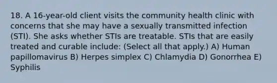 18. A 16-year-old client visits the community health clinic with concerns that she may have a sexually transmitted infection (STI). She asks whether STIs are treatable. STIs that are easily treated and curable include: (Select all that apply.) A) Human papillomavirus B) Herpes simplex C) Chlamydia D) Gonorrhea E) Syphilis