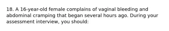 18. A 16-year-old female complains of vaginal bleeding and abdominal cramping that began several hours ago. During your assessment interview, you should: