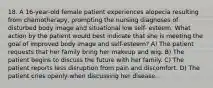 18. A 16-year-old female patient experiences alopecia resulting from chemotherapy, prompting the nursing diagnoses of disturbed body image and situational low self- esteem. What action by the patient would best indicate that she is meeting the goal of improved body image and self-esteem? A) The patient requests that her family bring her makeup and wig. B) The patient begins to discuss the future with her family. C) The patient reports less disruption from pain and discomfort. D) The patient cries openly when discussing her disease.