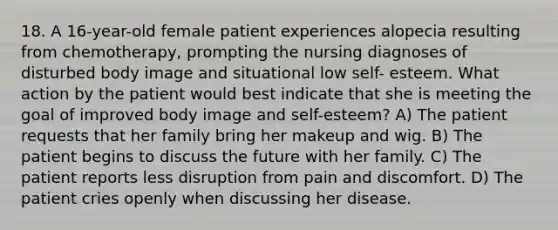 18. A 16-year-old female patient experiences alopecia resulting from chemotherapy, prompting the nursing diagnoses of disturbed body image and situational low self- esteem. What action by the patient would best indicate that she is meeting the goal of improved body image and self-esteem? A) The patient requests that her family bring her makeup and wig. B) The patient begins to discuss the future with her family. C) The patient reports less disruption from pain and discomfort. D) The patient cries openly when discussing her disease.