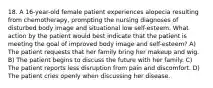 18. A 16-year-old female patient experiences alopecia resulting from chemotherapy, prompting the nursing diagnoses of disturbed body image and situational low self-esteem. What action by the patient would best indicate that the patient is meeting the goal of improved body image and self-esteem? A) The patient requests that her family bring her makeup and wig. B) The patient begins to discuss the future with her family. C) The patient reports less disruption from pain and discomfort. D) The patient cries openly when discussing her disease.