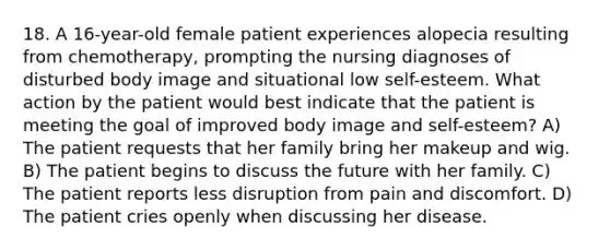 18. A 16-year-old female patient experiences alopecia resulting from chemotherapy, prompting the nursing diagnoses of disturbed body image and situational low self-esteem. What action by the patient would best indicate that the patient is meeting the goal of improved body image and self-esteem? A) The patient requests that her family bring her makeup and wig. B) The patient begins to discuss the future with her family. C) The patient reports less disruption from pain and discomfort. D) The patient cries openly when discussing her disease.