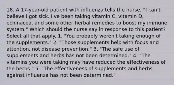 18. A 17-year-old patient with influenza tells the nurse, "I can't believe I got sick. I've been taking vitamin C, vitamin D, echinacea, and some other herbal remedies to boost my immune system." Which should the nurse say in response to this patient? Select all that apply. 1. "You probably weren't taking enough of the supplements." 2. "Those supplements help with focus and attention, not disease prevention." 3. "The safe use of supplements and herbs has not been determined." 4. "The vitamins you were taking may have reduced the effectiveness of the herbs." 5. "The effectiveness of supplements and herbs against influenza has not been determined."